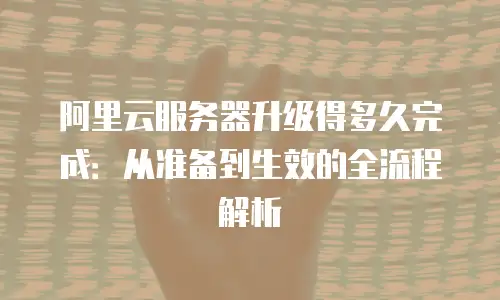 阿里云服务器升级得多久完成：从准备到生效的全流程解析