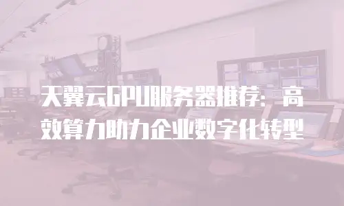 天翼云GPU服务器推荐：高效算力助力企业数字化转型