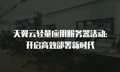 天翼云轻量应用服务器活动：开启高效部署新时代