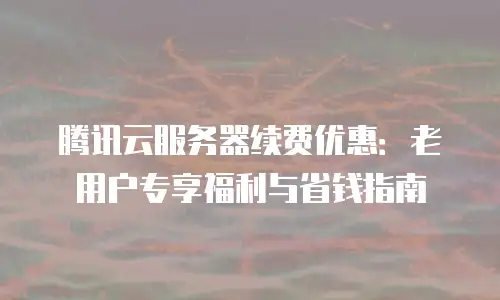 腾讯云服务器续费优惠：老用户专享福利与省钱指南
