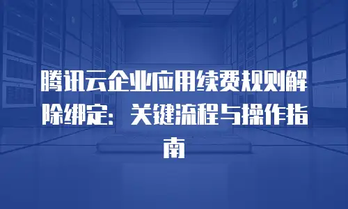 腾讯云企业应用续费规则解除绑定：关键流程与操作指南
