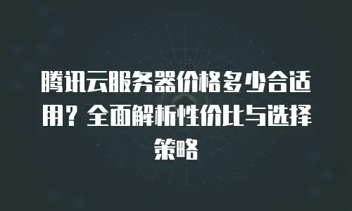 腾讯云服务器价格多少合适用？全面解析性价比与选择策略