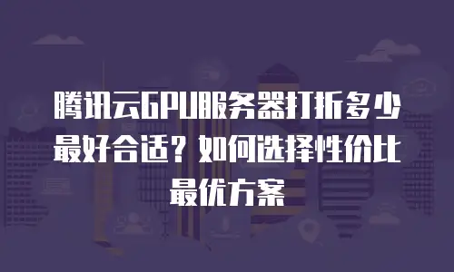 腾讯云GPU服务器打折多少最好合适？如何选择性价比最优方案