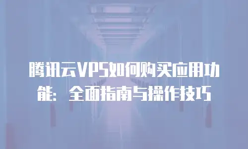 腾讯云VPS如何购买应用功能：全面指南与操作技巧