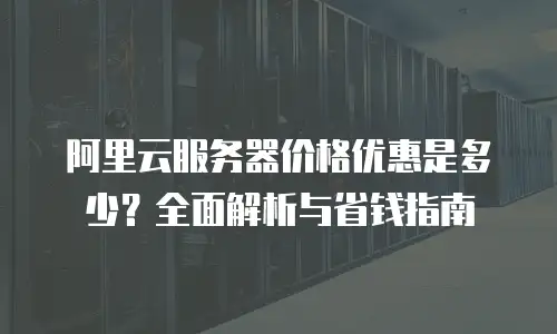 阿里云服务器价格优惠是多少？全面解析与省钱指南