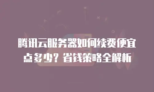 腾讯云服务器如何续费便宜点多少？省钱策略全解析