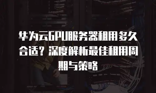 华为云GPU服务器租用多久合适？深度解析最佳租用周期与策略