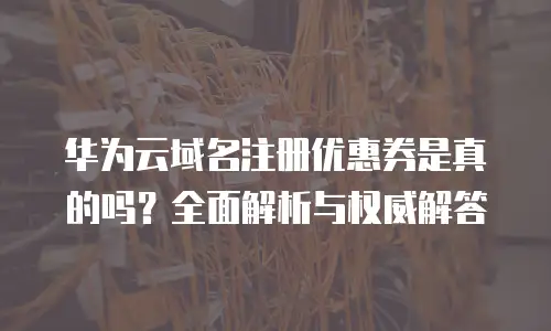 华为云域名注册优惠券是真的吗？全面解析与权威解答