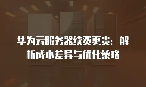 华为云服务器续费更贵：解析成本差异与优化策略