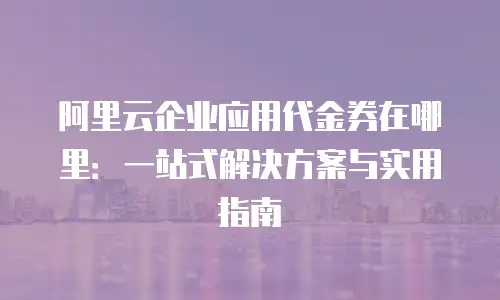阿里云企业应用代金券在哪里：一站式解决方案与实用指南