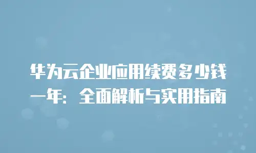华为云企业应用续费多少钱一年：全面解析与实用指南