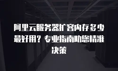 阿里云服务器扩容内存多少最好用？专业指南助您精准决策
