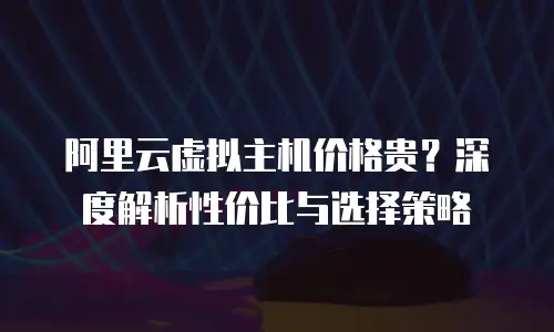 阿里云虚拟主机价格贵？深度解析性价比与选择策略