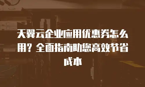 天翼云企业应用优惠券怎么用？全面指南助您高效节省成本