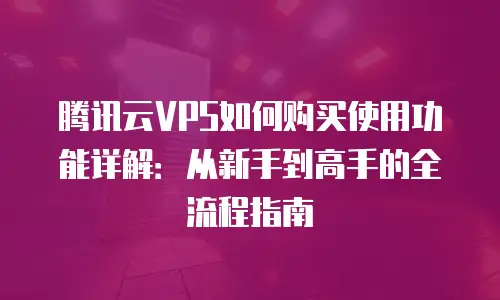 腾讯云VPS如何购买使用功能详解：从新手到高手的全流程指南