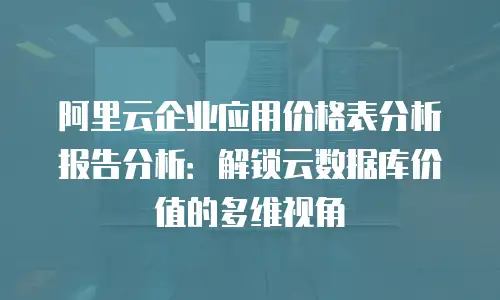 阿里云企业应用价格表分析报告分析：解锁云数据库价值的多维视角