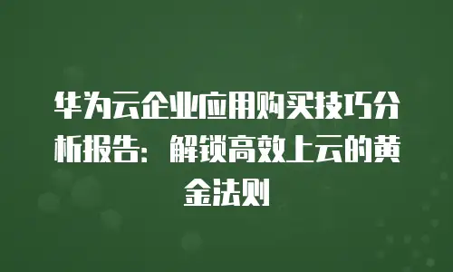 华为云企业应用购买技巧分析报告：解锁高效上云的黄金法则