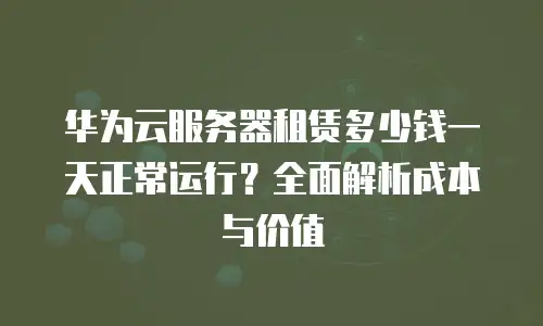 华为云服务器租赁多少钱一天正常运行？全面解析成本与价值