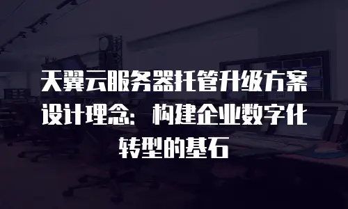 天翼云服务器托管升级方案设计理念：构建企业数字化转型的基石