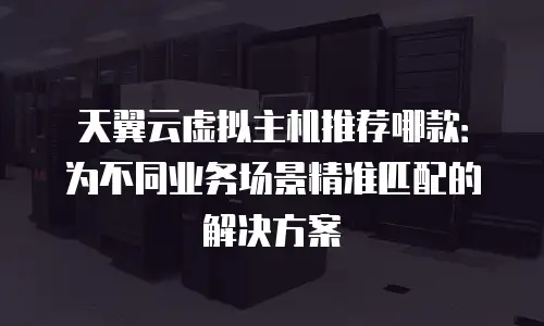 天翼云虚拟主机推荐哪款：为不同业务场景精准匹配的解决方案
