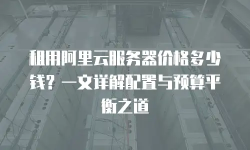 租用阿里云服务器价格多少钱？一文详解配置与预算平衡之道