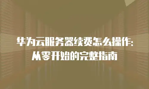 华为云服务器续费怎么操作：从零开始的完整指南