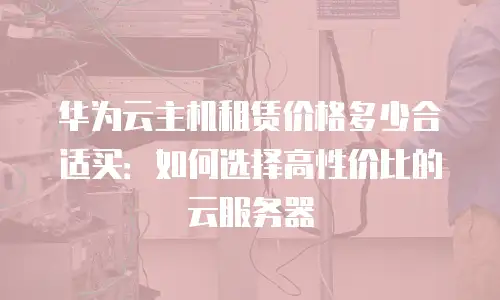 华为云主机租赁价格多少合适买：如何选择高性价比的云服务器