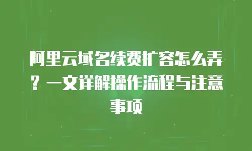阿里云域名续费扩容怎么弄？一文详解操作流程与注意事项