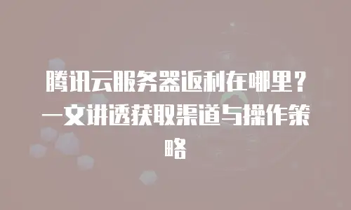 腾讯云服务器返利在哪里？一文讲透获取渠道与操作策略