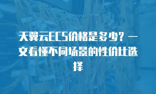 天翼云ECS价格是多少？一文看懂不同场景的性价比选择