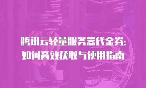 腾讯云轻量服务器代金券：如何高效获取与使用指南
