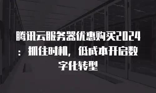 腾讯云服务器优惠购买2024：抓住时机，低成本开启数字化转型
