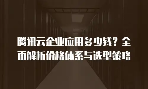 腾讯云企业应用多少钱？全面解析价格体系与选型策略