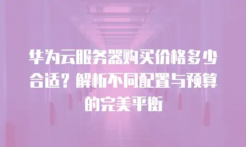 华为云服务器购买价格多少合适？解析不同配置与预算的完美平衡