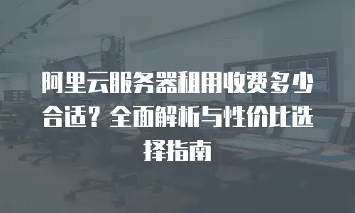 阿里云服务器租用收费多少合适？全面解析与性价比选择指南