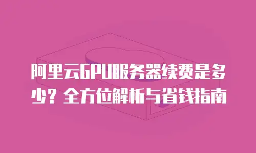阿里云GPU服务器续费是多少？全方位解析与省钱指南