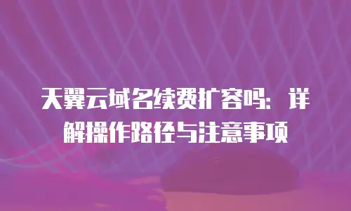 天翼云域名续费扩容吗：详解操作路径与注意事项