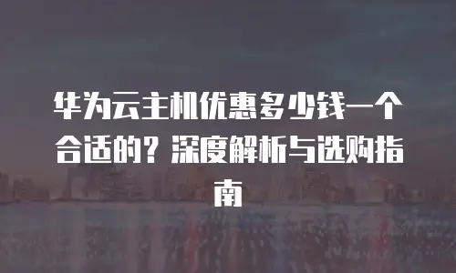华为云主机优惠多少钱一个合适的？深度解析与选购指南