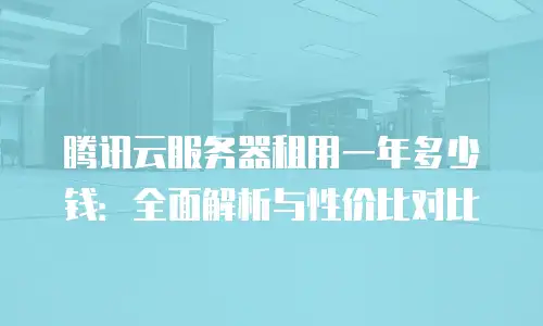 腾讯云服务器租用一年多少钱：全面解析与性价比对比