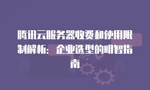 腾讯云服务器收费和使用限制解析：企业选型的明智指南