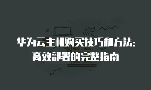 华为云主机购买技巧和方法：高效部署的完整指南