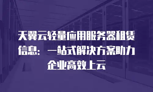 天翼云轻量应用服务器租赁信息：一站式解决方案助力企业高效上云