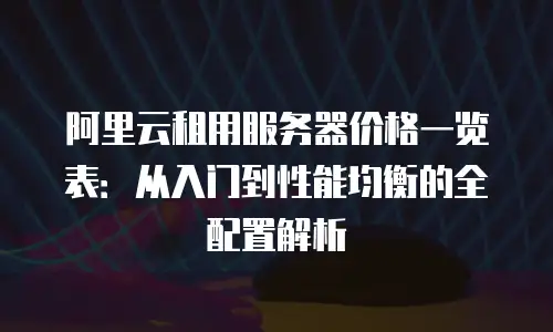 阿里云租用服务器价格一览表：从入门到性能均衡的全配置解析
