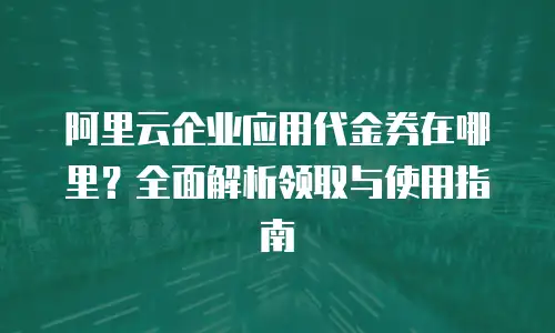 阿里云企业应用代金券在哪里？全面解析领取与使用指南