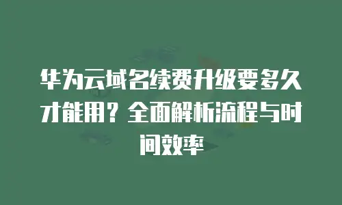 华为云域名续费升级要多久才能用？全面解析流程与时间效率
