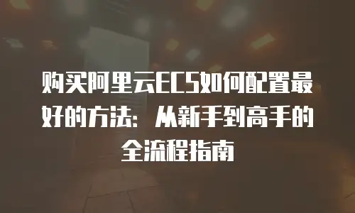 购买阿里云ECS如何配置最好的方法：从新手到高手的全流程指南