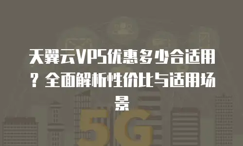天翼云VPS优惠多少合适用？全面解析性价比与适用场景