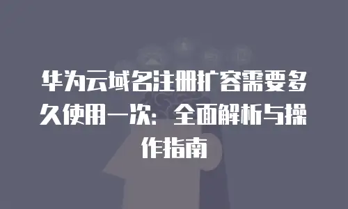 华为云域名注册扩容需要多久使用一次：全面解析与操作指南