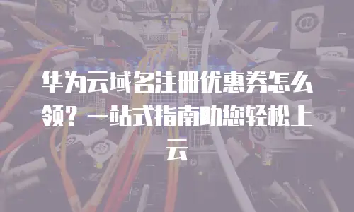 华为云域名注册优惠券怎么领？一站式指南助您轻松上云