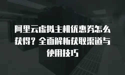 阿里云虚拟主机优惠券怎么获得？全面解析获取渠道与使用技巧